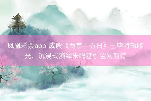 凤凰彩票app 成毅《两京十五日》已毕特辑曝光，沉浸式演绎朱瞻基引全网期待