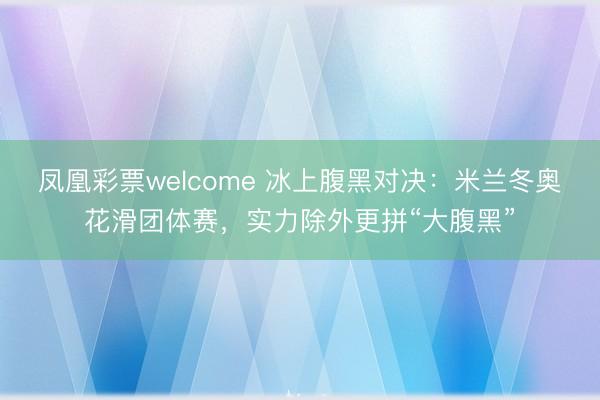 凤凰彩票welcome 冰上腹黑对决:米兰冬奥花滑团体赛,实力除外更拼“大腹黑”