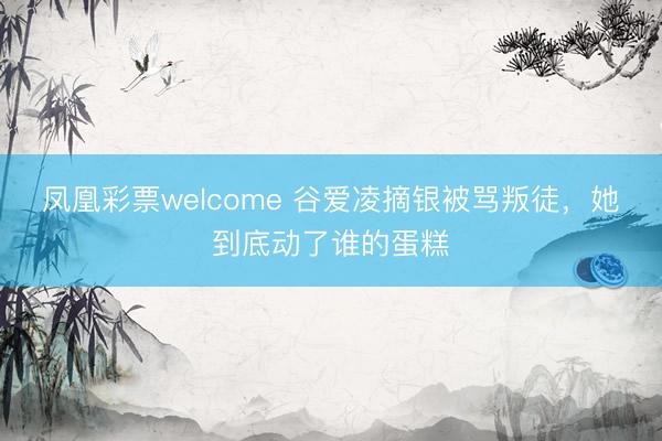 凤凰彩票welcome 谷爱凌摘银被骂叛徒，她到底动了谁的蛋糕