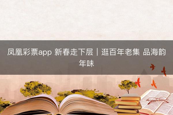 凤凰彩票app 新春走下层｜逛百年老集 品海韵年味