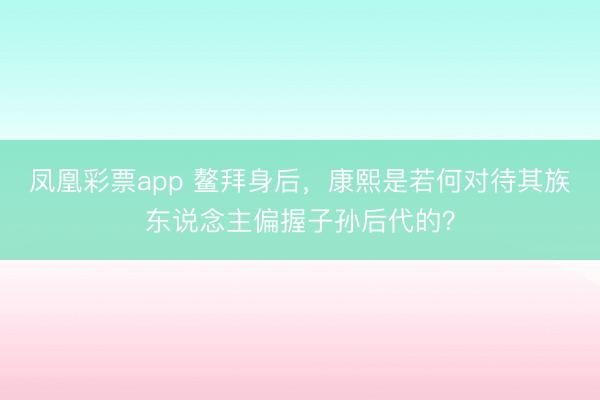 凤凰彩票app 鳌拜身后，康熙是若何对待其族东说念主偏握子孙后代的？