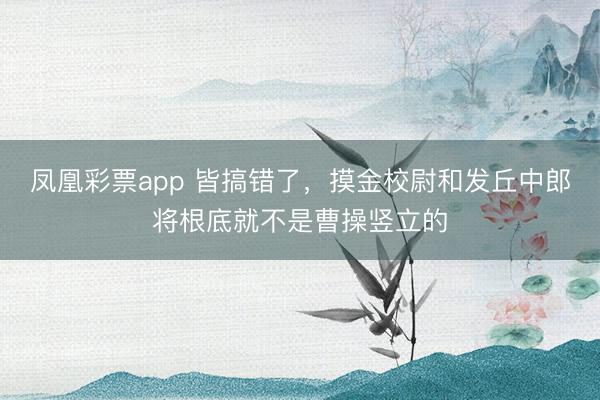 凤凰彩票app 皆搞错了，摸金校尉和发丘中郎将根底就不是曹操竖立的