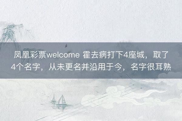 凤凰彩票welcome 霍去病打下4座城，取了4个名字，从未更名并沿用于今，名字很耳熟