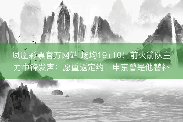 凤凰彩票官方网站 场均19+10！前火箭队主力中锋发声：愿重返定约！申京曾是他替补