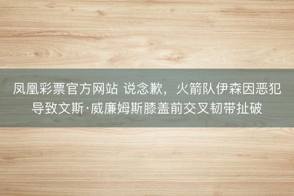 凤凰彩票官方网站 说念歉，火箭队伊森因恶犯导致文斯·威廉姆斯膝盖前交叉韧带扯破