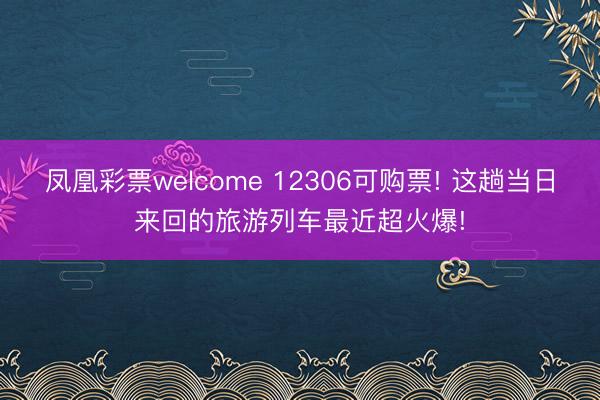 凤凰彩票welcome 12306可购票! 这趟当日来回的旅游列车最近超火爆!