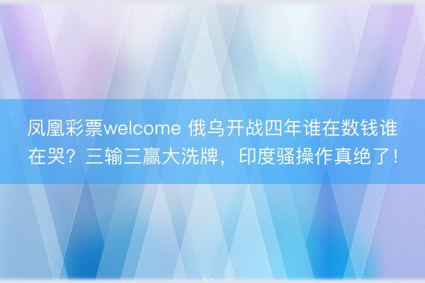 凤凰彩票welcome 俄乌开战四年谁在数钱谁在哭？三输三赢大洗牌，印度骚操作真绝了！