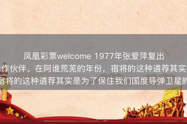 凤凰彩票welcome 1977年张爱萍复出开出的条款竟然是调走合作伙伴。在阿谁荒芜的年份，宿将的这种遴荐其实是为了保住我们国度导弹卫星的根基