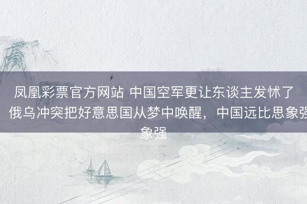凤凰彩票官方网站 中国空军更让东谈主发怵了:俄乌冲突把好意思国从梦中唤醒,中国远比思象强