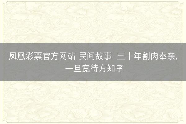 凤凰彩票官方网站 民间故事: 三十年割肉奉亲, 一旦宽待方知孝