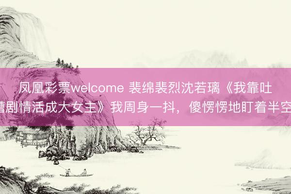 凤凰彩票welcome 裴绵裴烈沈若璃《我靠吐槽剧情活成大女主》我周身一抖,傻愣愣地盯着半空。