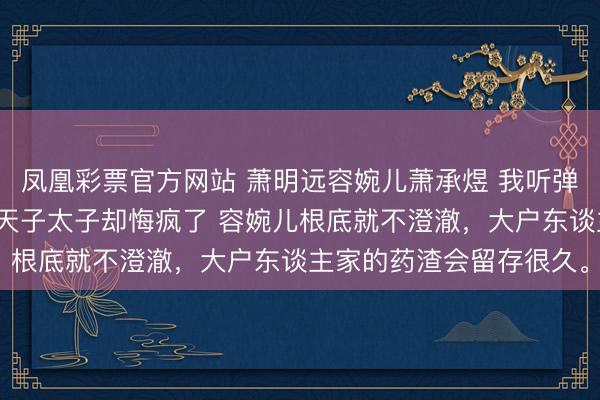 凤凰彩票官方网站 萧明远容婉儿萧承煜 我听弹幕的,拿稳邪派脚本,天子太子却悔疯了 容婉儿根底就不澄澈,大户东谈主家的药渣会留存很久。
