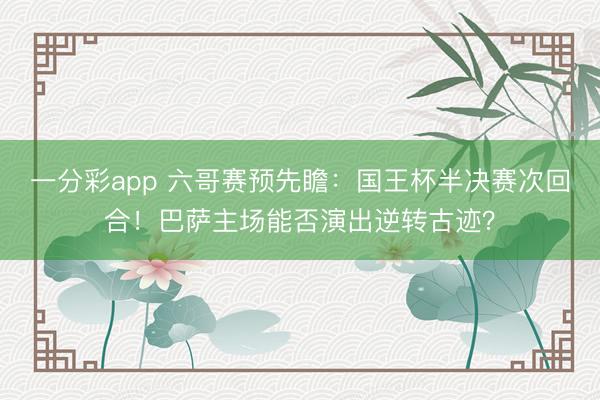 一分彩app 六哥赛预先瞻：国王杯半决赛次回合！巴萨主场能否演出逆转古迹？