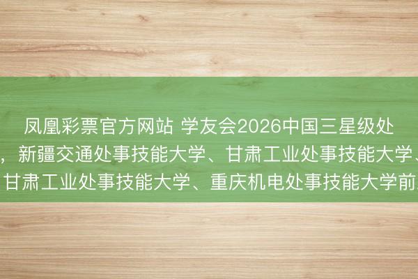 凤凰彩票官方网站 学友会2026中国三星级处事技能大学排行（3★），新疆交通处事技能大学、甘肃工业处事技能大学、重庆机电处事技能大学前三