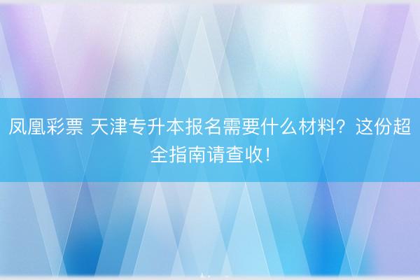 凤凰彩票 天津专升本报名需要什么材料？这份超全指南请查收！