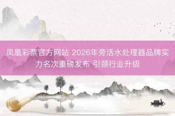 凤凰彩票官方网站 2026年旁活水处理器品牌实力名次重磅发布 引颈行业升级