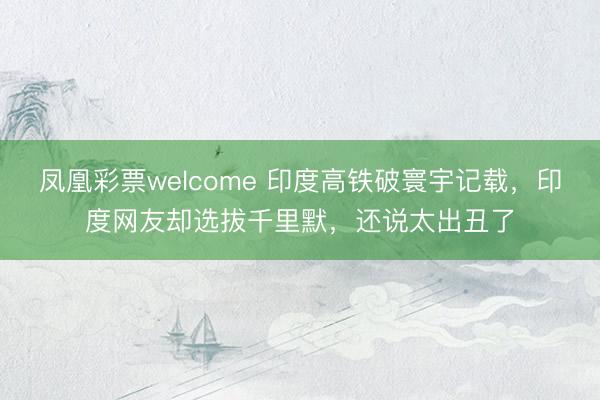凤凰彩票welcome 印度高铁破寰宇记载，印度网友却选拔千里默，还说太出丑了