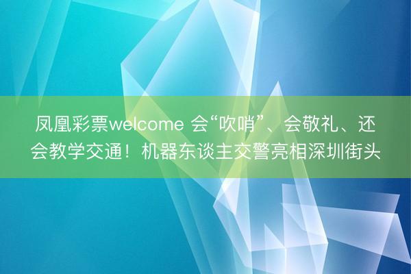 凤凰彩票welcome 会“吹哨”、会敬礼、还会教学交通！机器东谈主交警亮相深圳街头