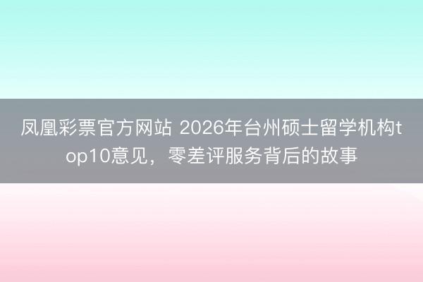 凤凰彩票官方网站 2026年台州硕士留学机构top10意见，零差评服务背后的故事